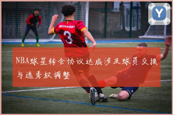 NBA球星转会协议达成涉及球员交换与选秀权调整