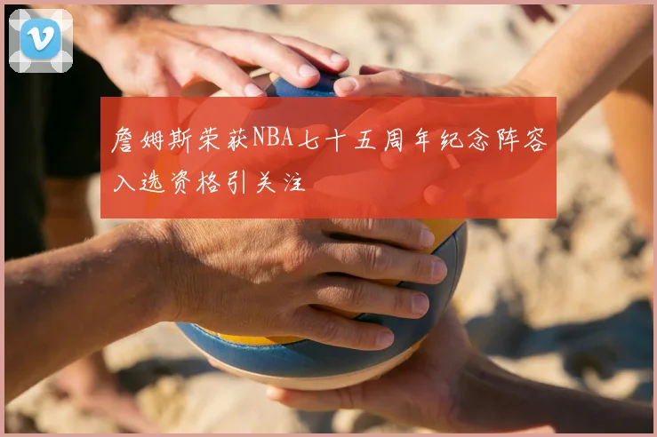 詹姆斯荣获NBA七十五周年纪念阵容入选资格引关注