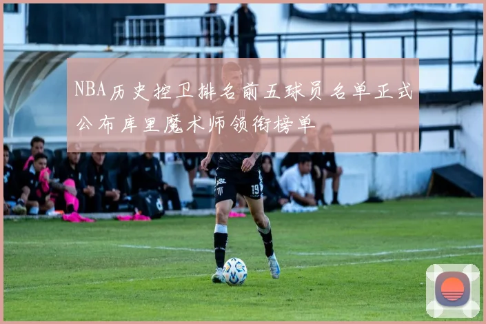 NBA历史控卫排名前五球员名单正式公布库里魔术师领衔榜单