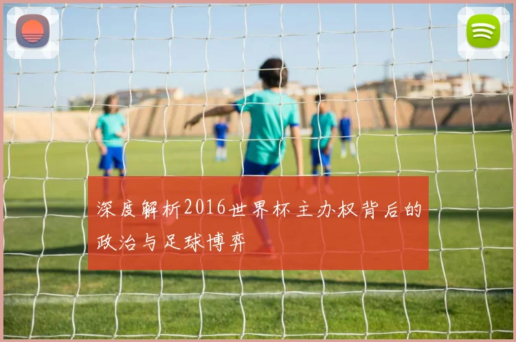 深度解析2016世界杯主办权背后的政治与足球博弈