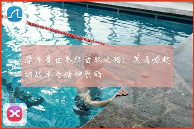 摩洛哥世界杯晋级之路：黑马崛起的战术与精神密码