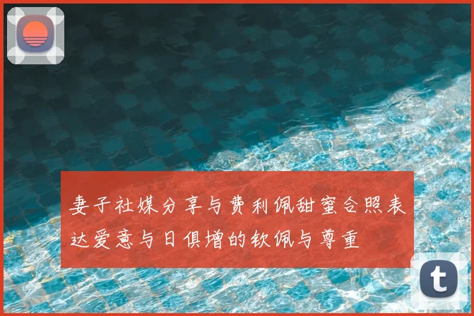 妻子社媒分享与费利佩甜蜜合照表达爱意与日俱增的钦佩与尊重