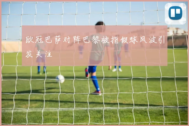 欧冠巴萨对阵巴黎被指假球风波引发关注