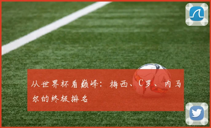 从世界杯看巅峰:梅西、C罗、内马尔的终极排名