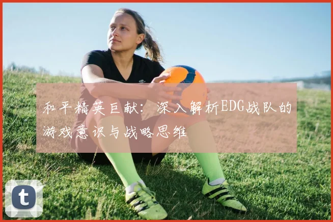 和平精英巨献:深入解析EDG战队的游戏意识与战略思维