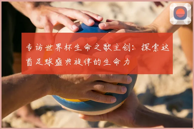 专访世界杯生命之歌主创:探索这首足球盛典旋律的生命力
