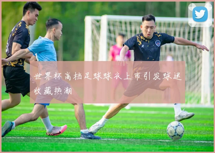世界杯高档足球球衣上市引发球迷收藏热潮