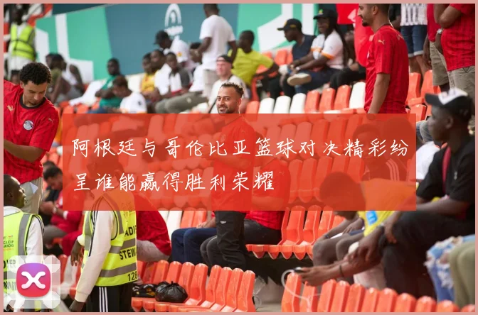 阿根廷与哥伦比亚篮球对决精彩纷呈谁能赢得胜利荣耀