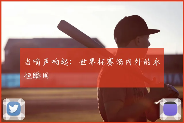 当哨声响起：世界杯赛场内外的永恒瞬间