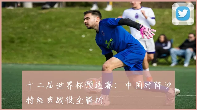 十二届世界杯预选赛:中国对阵沙特经典战役全解析