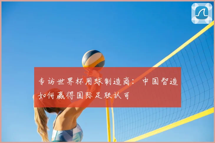 专访世界杯用球制造商:中国智造如何赢得国际足联认可