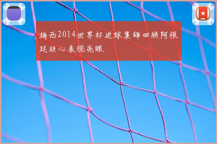 梅西2014世界杯进球集锦回顾阿根廷核心表现亮眼