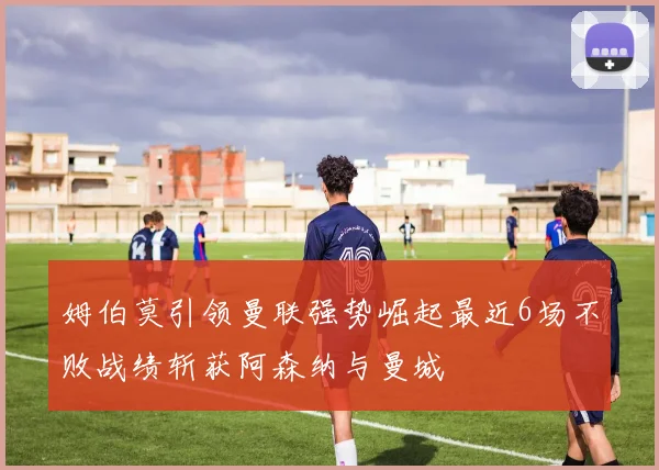 姆伯莫引领曼联强势崛起最近6场不败战绩斩获阿森纳与曼城