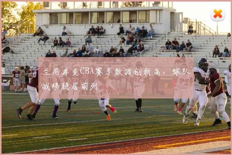 兰尼库克CBA赛季数据创新高,球队战绩稳居前列