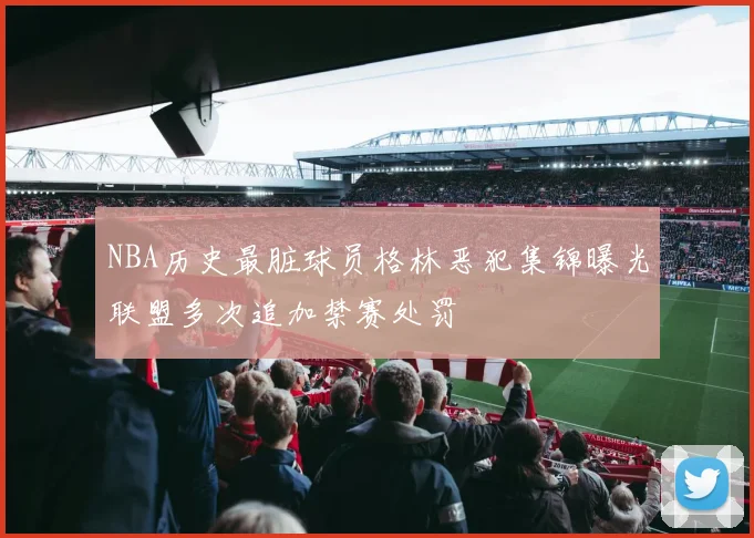 NBA历史最脏球员格林恶犯集锦曝光联盟多次追加禁赛处罚