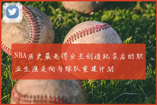 NBA历史最老得分王创造纪录后的职业生涯走向与球队重建计划