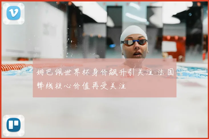 姆巴佩世界杯身价飙升引关注 法国锋线核心价值再受关注