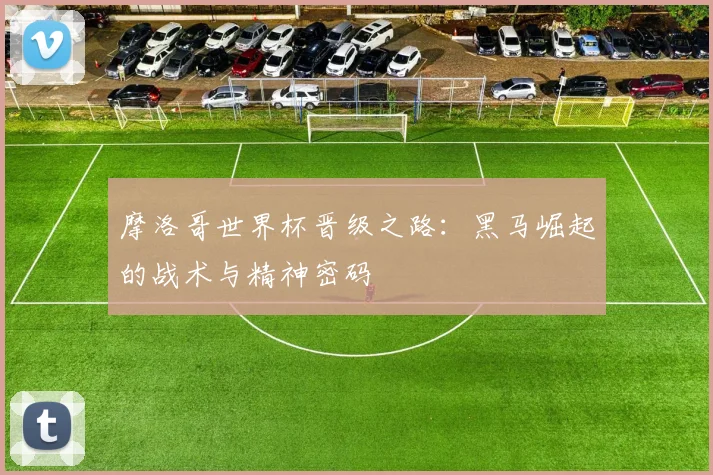 摩洛哥世界杯晋级之路：黑马崛起的战术与精神密码