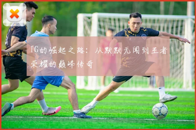 IG的崛起之路：从默默无闻到王者荣耀的巅峰传奇