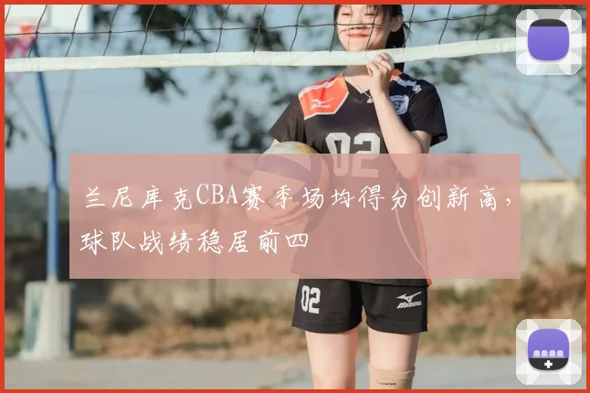 兰尼库克CBA赛季场均得分创新高,球队战绩稳居前四