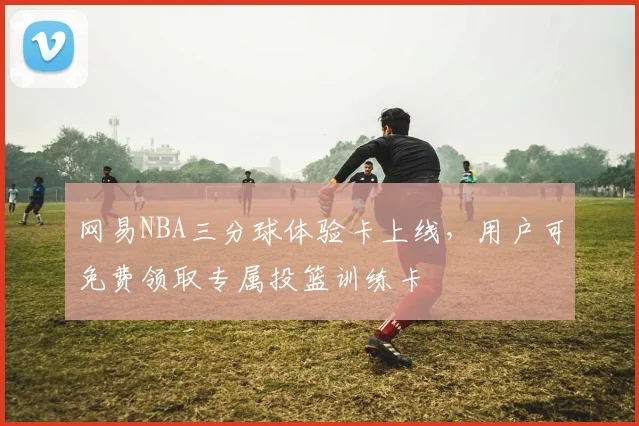 网易NBA三分球体验卡上线,用户可免费领取专属投篮训练卡