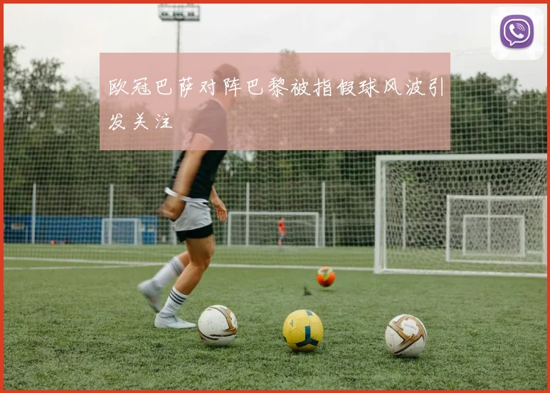 欧冠巴萨对阵巴黎被指假球风波引发关注