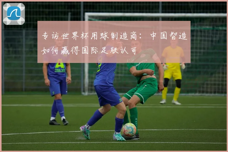 专访世界杯用球制造商:中国智造如何赢得国际足联认可