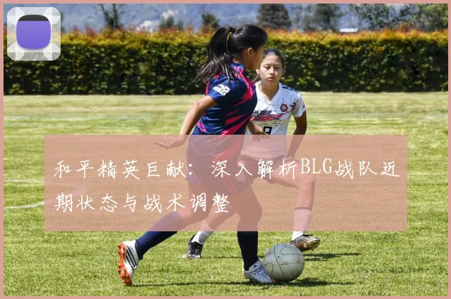 和平精英巨献：深入解析BLG战队近期状态与战术调整