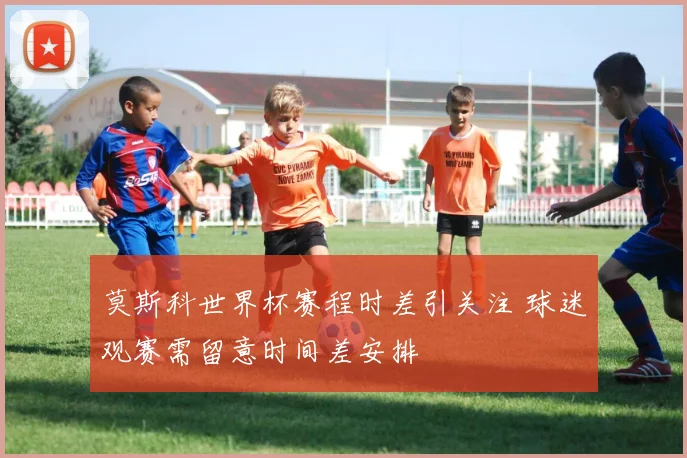 莫斯科世界杯赛程时差引关注 球迷观赛需留意时间差安排