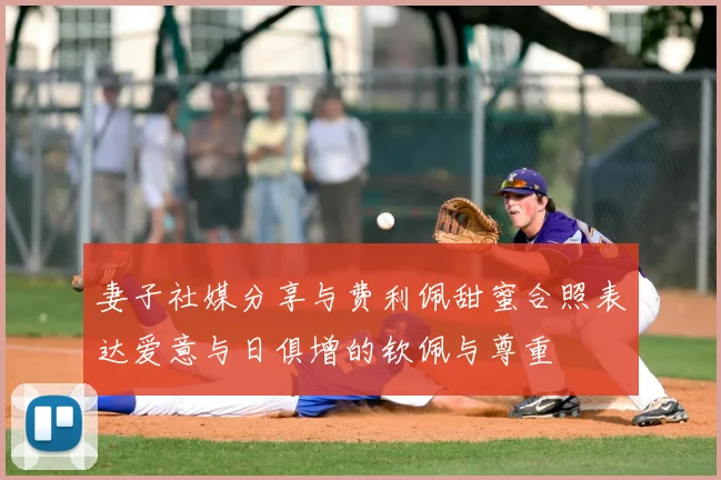 妻子社媒分享与费利佩甜蜜合照表达爱意与日俱增的钦佩与尊重