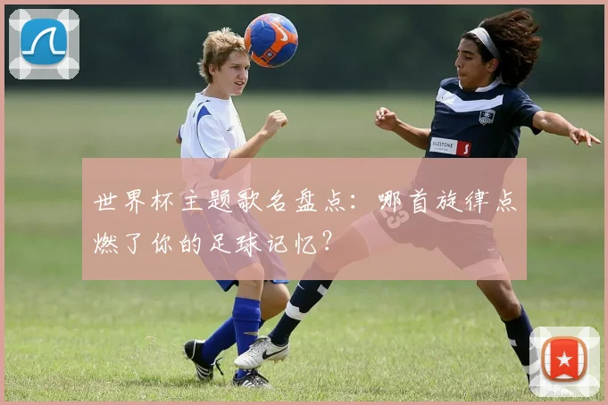 世界杯主题歌名盘点：哪首旋律点燃了你的足球记忆？