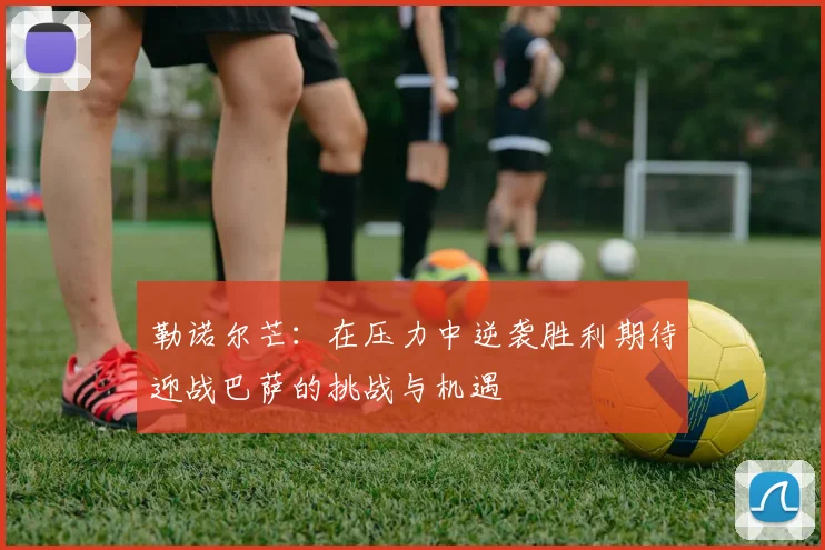 勒诺尔芒:在压力中逆袭胜利期待迎战巴萨的挑战与机遇