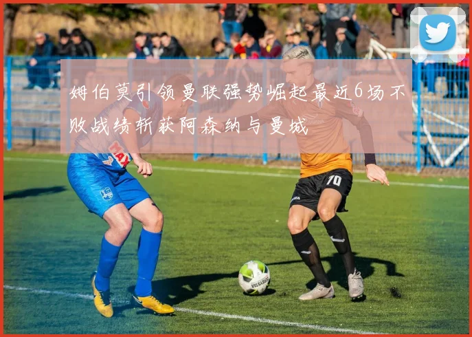 姆伯莫引领曼联强势崛起最近6场不败战绩斩获阿森纳与曼城