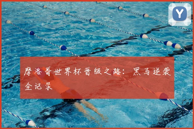 摩洛哥世界杯晋级之路:黑马逆袭全记录