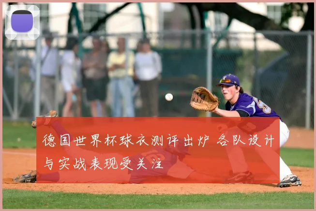 德国世界杯球衣测评出炉 各队设计与实战表现受关注