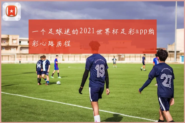 一个足球迷的2021世界杯足彩app购彩心路历程