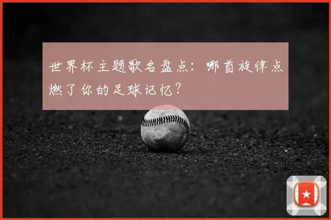 世界杯主题歌名盘点:哪首旋律点燃了你的足球记忆?