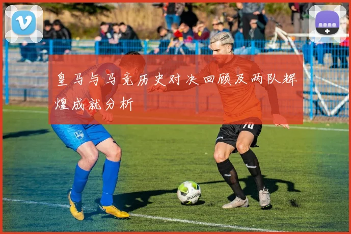 皇马与马竞历史对决回顾及两队辉煌成就分析
