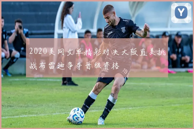 2020美网女单精彩对决大阪直美挑战布雷迪争夺晋级资格