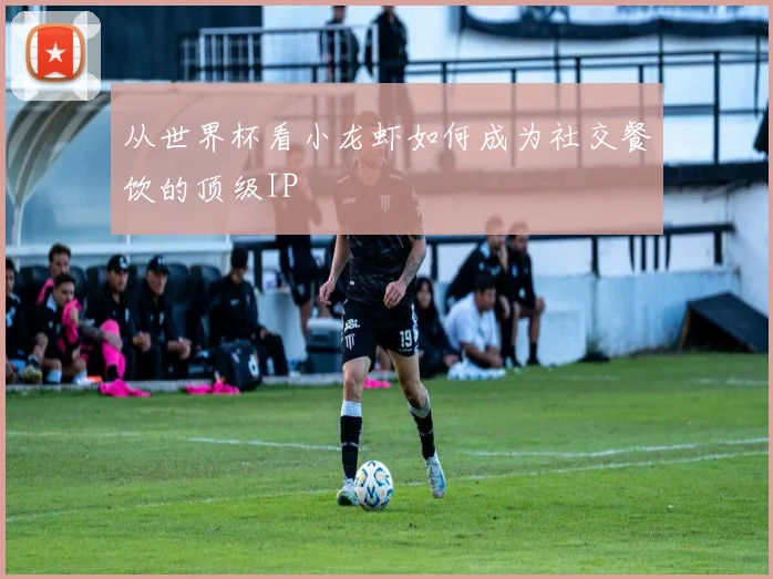 从世界杯看小龙虾如何成为社交餐饮的顶级IP