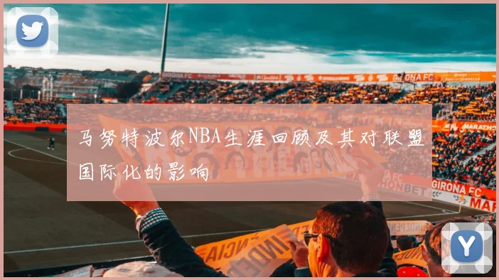 马努特波尔NBA生涯回顾及其对联盟国际化的影响