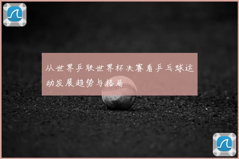 从世界乒联世界杯决赛看乒乓球运动发展趋势与格局