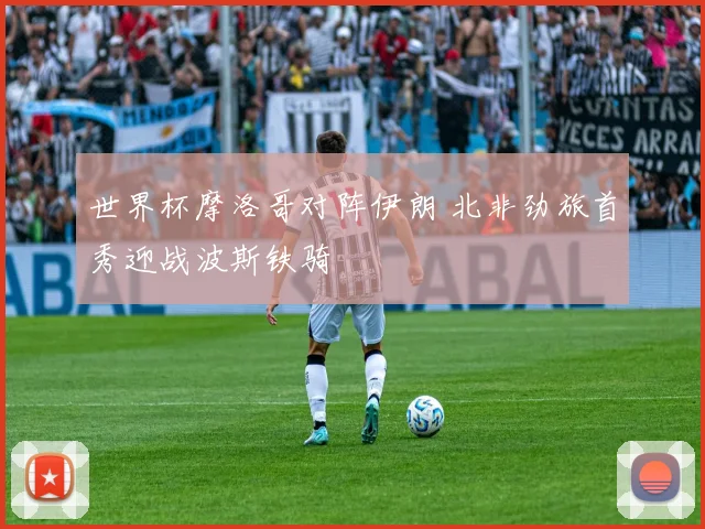 世界杯摩洛哥对阵伊朗 北非劲旅首秀迎战波斯铁骑