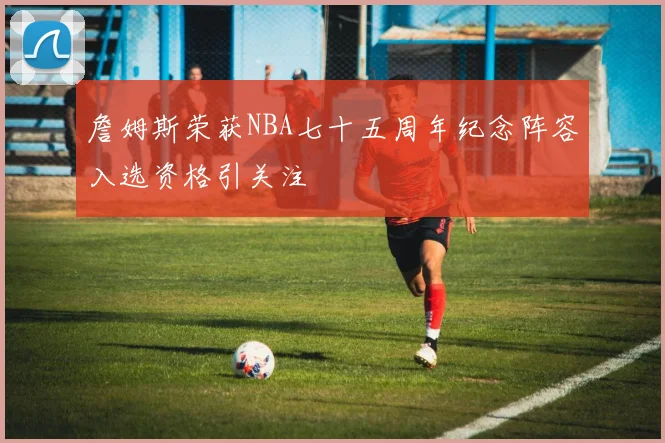 詹姆斯荣获NBA七十五周年纪念阵容入选资格引关注