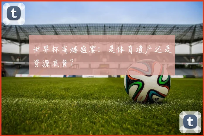 世界杯高楼盛宴:是体育遗产还是资源浪费?