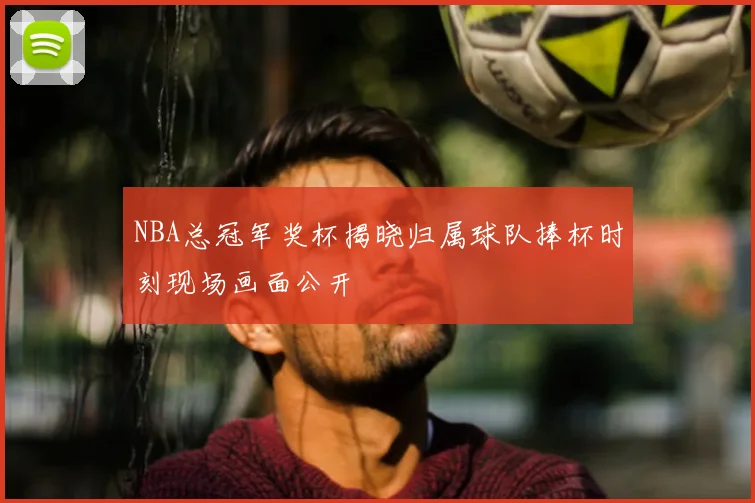 NBA总冠军奖杯揭晓归属球队捧杯时刻现场画面公开